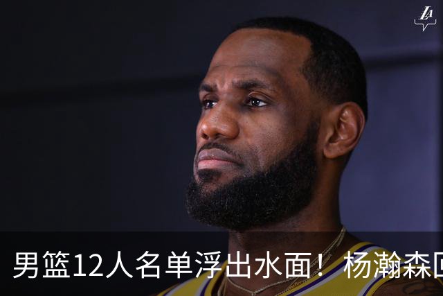 男篮12人名单浮出水面！杨瀚森回归，胡明轩出局，郭士强赌上一切